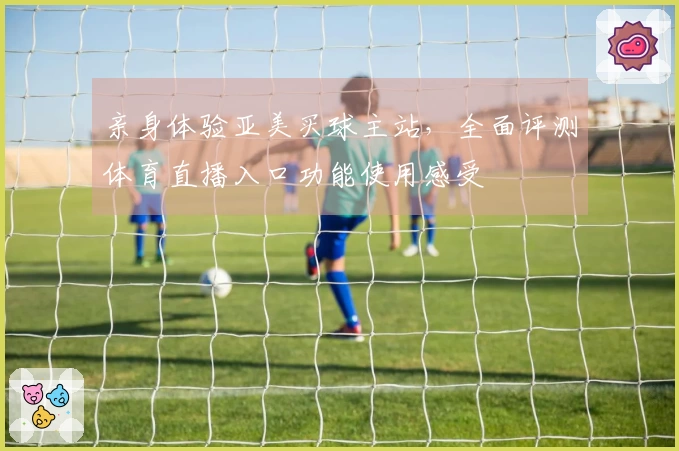 亲身体验亚美买球主站，全面评测体育直播入口功能使用感受