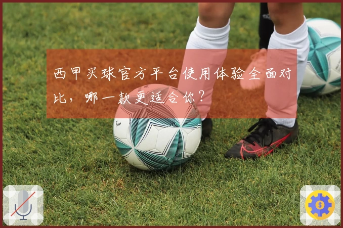 西甲买球官方平台使用体验全面对比，哪一款更适合你？