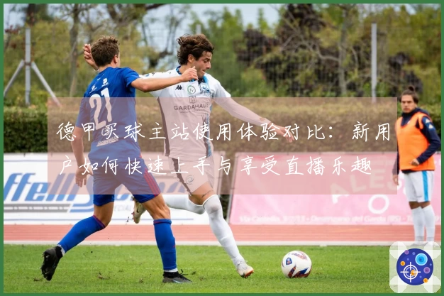 德甲买球主站使用体验对比：新用户如何快速上手与享受直播乐趣