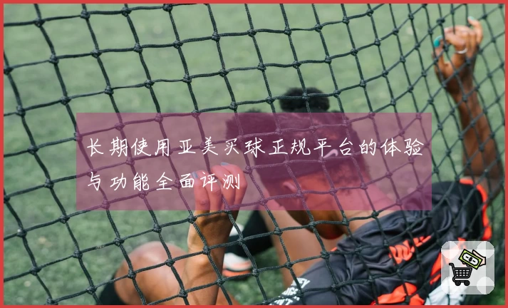 长期使用亚美买球正规平台的体验与功能全面评测