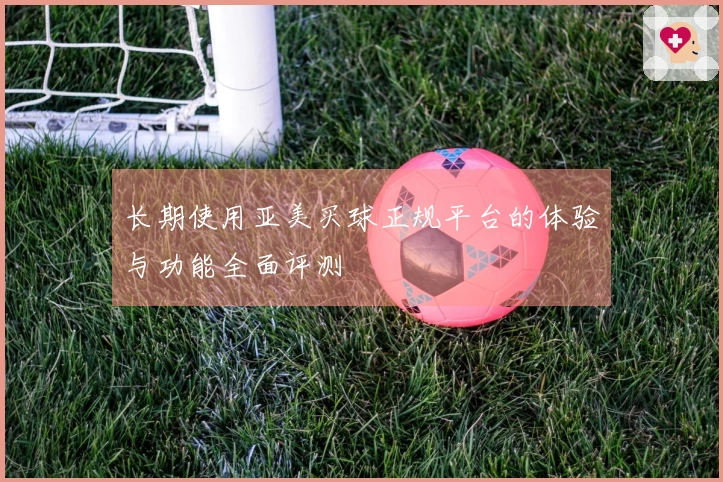 长期使用亚美买球正规平台的体验与功能全面评测