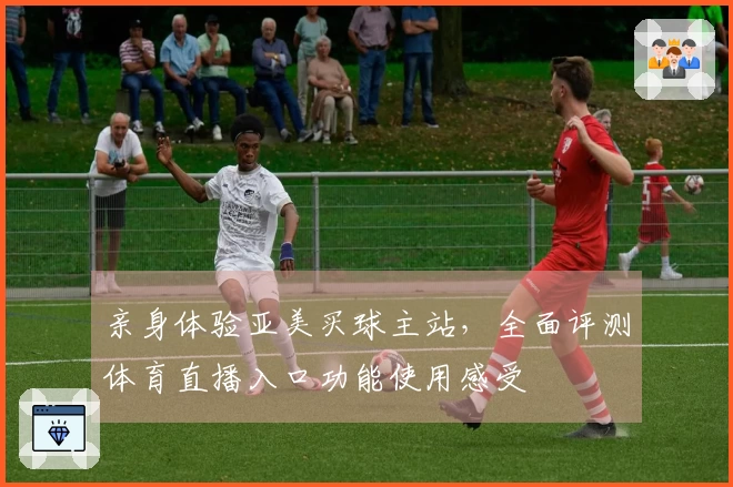 亲身体验亚美买球主站，全面评测体育直播入口功能使用感受