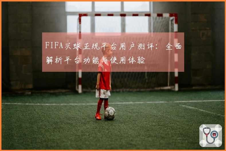 FIFA买球正规平台用户测评：全面解析平台功能与使用体验