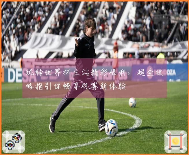 玩转世界杯主站精彩福利，超全攻略指引你畅享观赛新体验